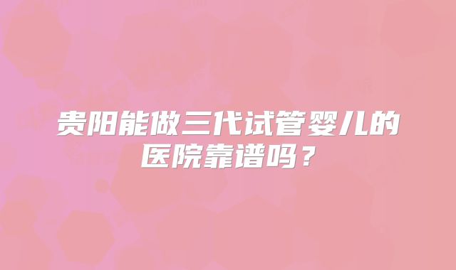 贵阳能做三代试管婴儿的医院靠谱吗？