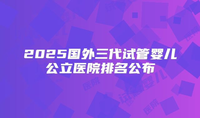 2025国外三代试管婴儿公立医院排名公布