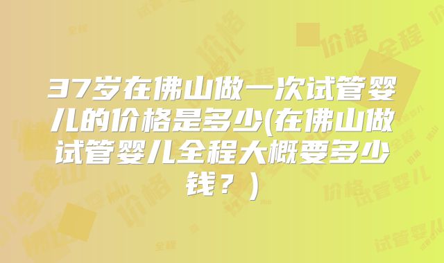 37岁在佛山做一次试管婴儿的价格是多少(在佛山做试管婴儿全程大概要多少钱?)