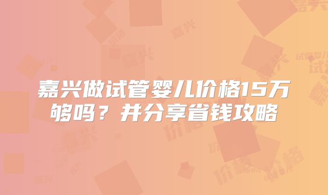 嘉兴做试管婴儿价格15万够吗？并分享省钱攻略