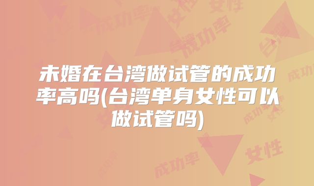未婚在台湾做试管的成功率高吗(台湾单身女性可以做试管吗)