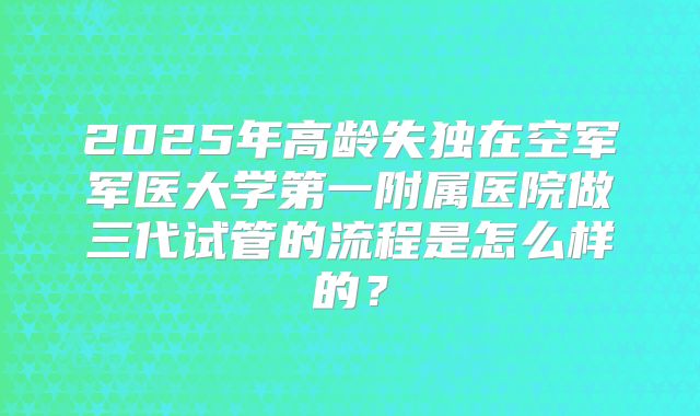 2025年高龄失独在空军军医大学第一附属医院做三代试管的流程是怎么样的?