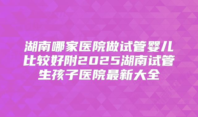 湖南哪家医院做试管婴儿比较好附2025湖南试管生孩子医院最新大全