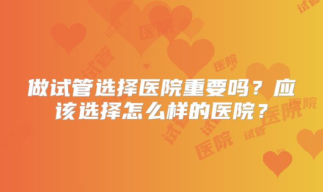 做试管选择医院重要吗？应该选择怎么样的医院？