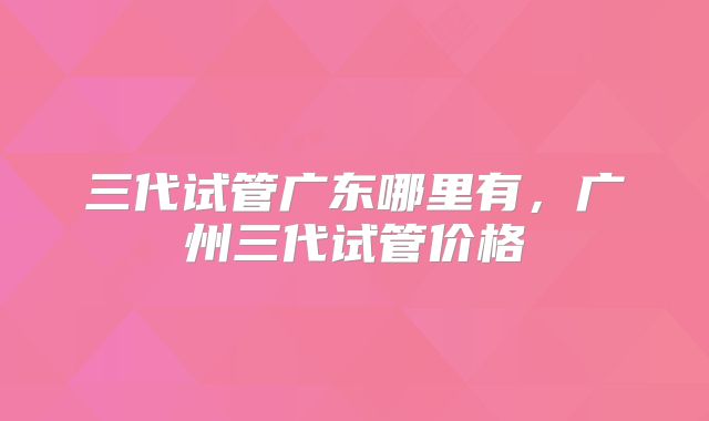 三代试管广东哪里有，广州三代试管价格