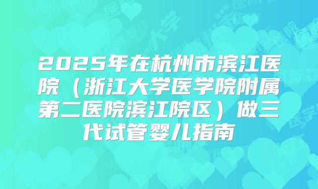 2025年在杭州市滨江医院(浙江大学医学院附属第二医院滨江院区)做三代试管婴儿指南