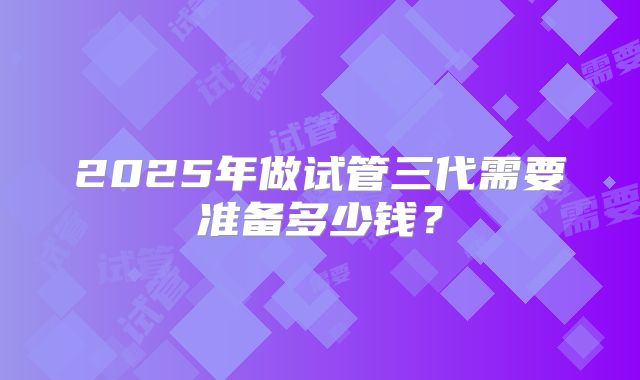 2025年做试管三代需要准备多少钱？