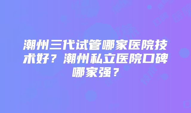 潮州三代试管哪家医院技术好？潮州私立医院口碑哪家强？