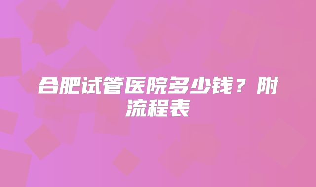 合肥试管医院多少钱？附流程表