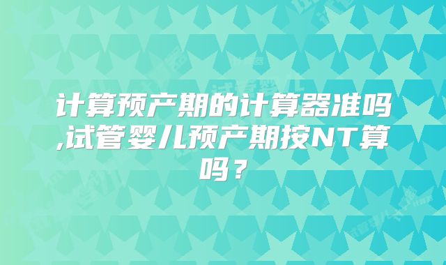 计算预产期的计算器准吗,试管婴儿预产期按NT算吗？
