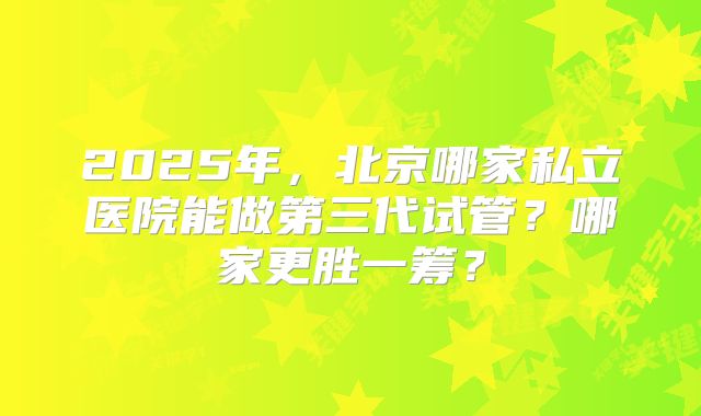 2025年，北京哪家私立医院能做第三代试管？哪家更胜一筹？