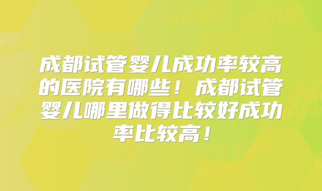 成都试管婴儿成功率较高的医院有哪些！成都试管婴儿哪里做得比较好成功率比较高！
