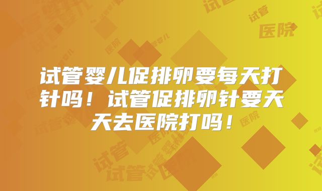 试管婴儿促排卵要每天打针吗！试管促排卵针要天天去医院打吗！