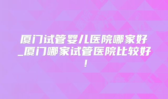 厦门试管婴儿医院哪家好_厦门哪家试管医院比较好！