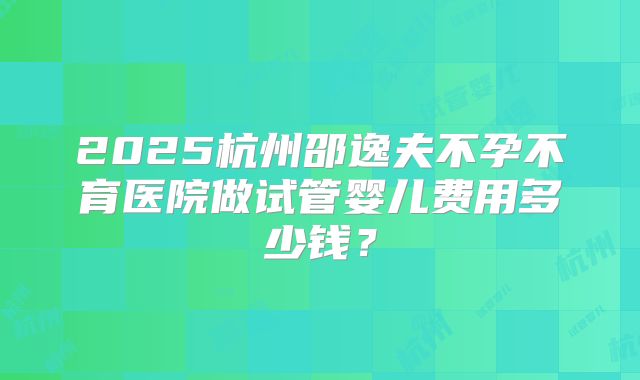 2025杭州邵逸夫不孕不育医院做试管婴儿费用多少钱？