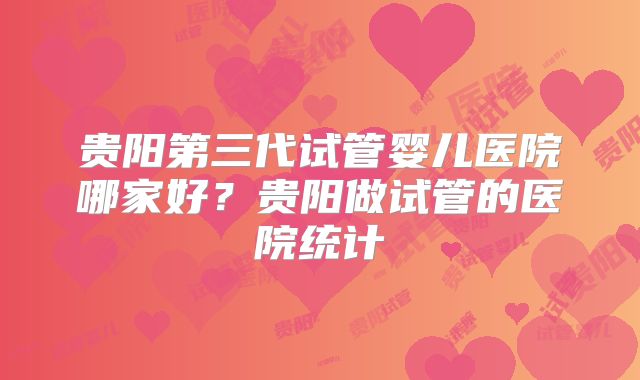 贵阳第三代试管婴儿医院哪家好？贵阳做试管的医院统计