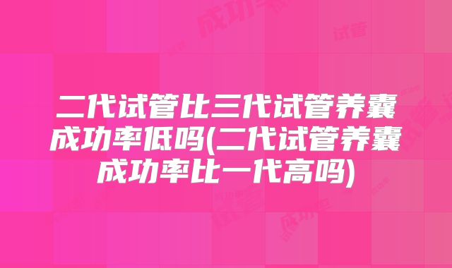 二代试管比三代试管养囊成功率低吗(二代试管养囊成功率比一代高吗)