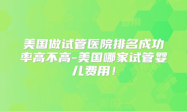 美国做试管医院排名成功率高不高-美国哪家试管婴儿费用！
