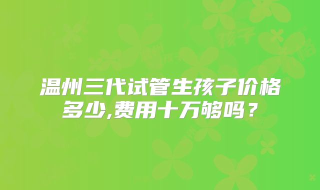 温州三代试管生孩子价格多少,费用十万够吗?