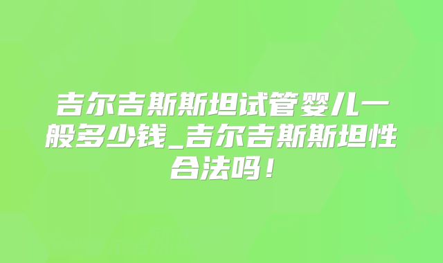 吉尔吉斯斯坦试管婴儿一般多少钱_吉尔吉斯斯坦性合法吗！