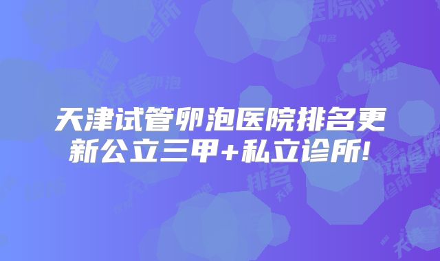 天津试管卵泡医院排名更新公立三甲+私立诊所!