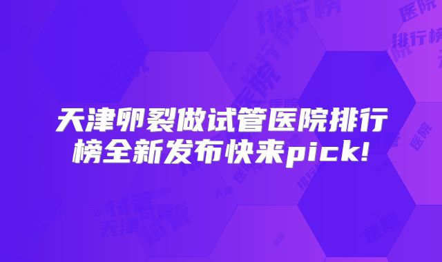 天津卵裂做试管医院排行榜全新发布快来pick!