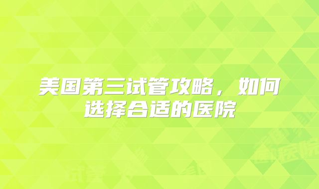 美国第三试管攻略，如何选择合适的医院