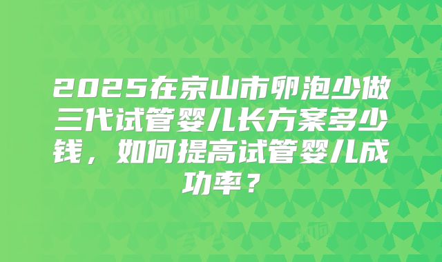 2025在京山市卵泡少做三代试管婴儿长方案多少钱，如何提高试管婴儿成功率？