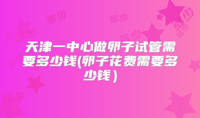 天津一中心做卵子试管需要多少钱(卵子花费需要多少钱)