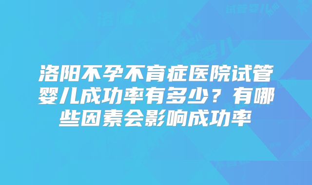 洛阳不孕不育症医院试管婴儿成功率有多少?有哪些因素会影响成功率