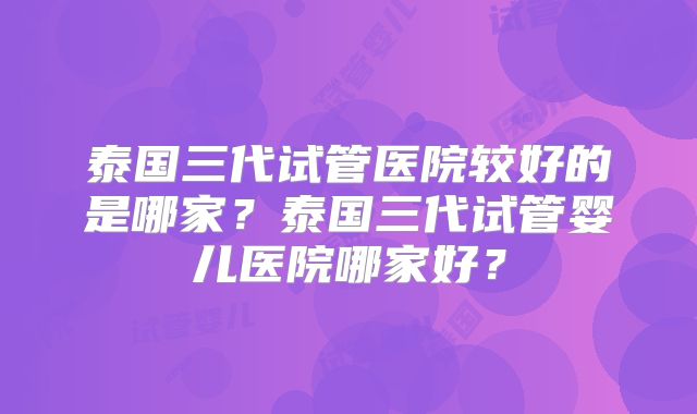 泰国三代试管医院较好的是哪家？泰国三代试管婴儿医院哪家好？