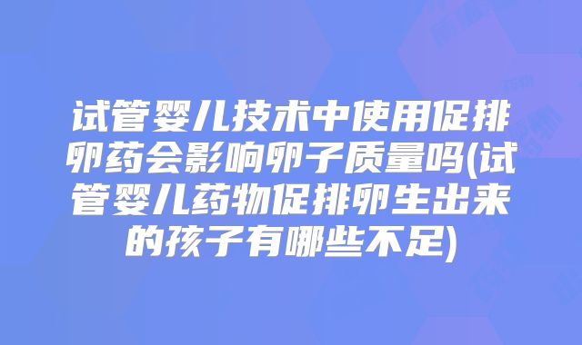 试管婴儿技术中使用促排卵药会影响卵子质量吗(试管婴儿药物促排卵生出来的孩子有哪些不足)