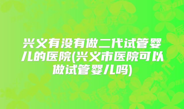 兴义有没有做二代试管婴儿的医院(兴义市医院可以做试管婴儿吗)