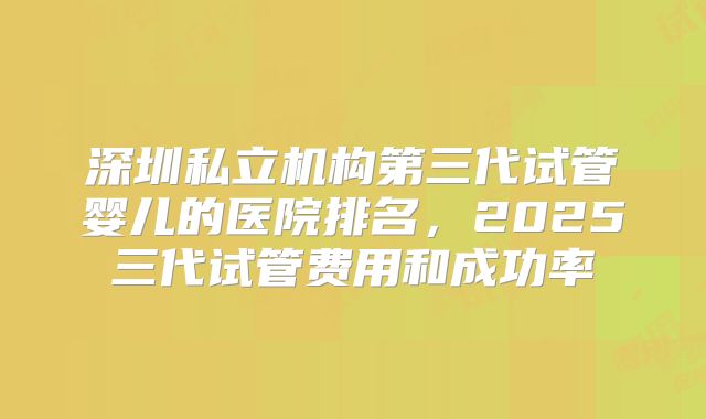 深圳私立机构第三代试管婴儿的医院排名，2025三代试管费用和成功率