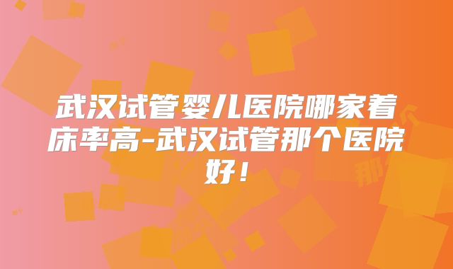 武汉试管婴儿医院哪家着床率高-武汉试管那个医院好！