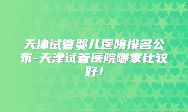 天津试管婴儿医院排名公布-天津试管医院哪家比较好!