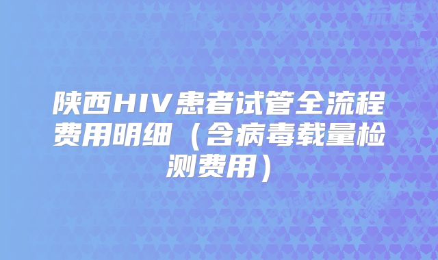 陕西HIV患者试管全流程费用明细(含病毒载量检测费用)