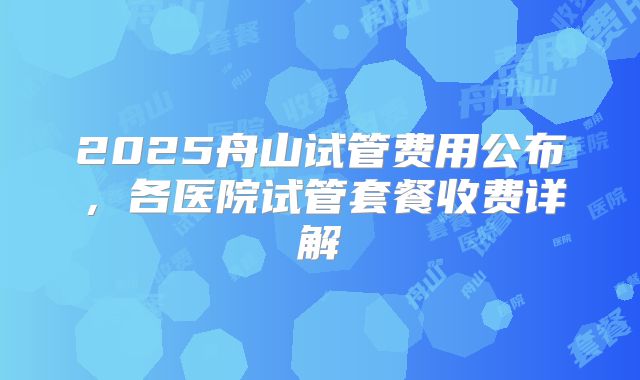 2025舟山试管费用公布,各医院试管套餐收费详解