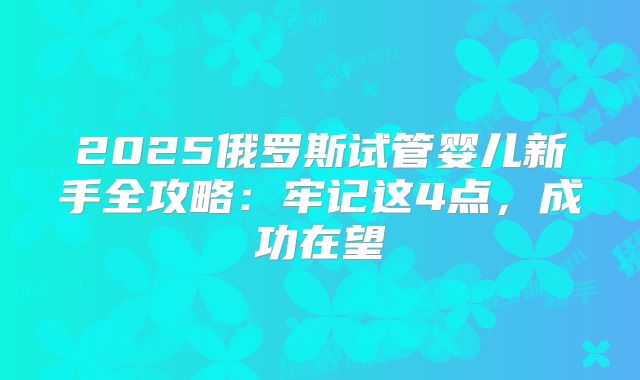 2025俄罗斯试管婴儿新手全攻略:牢记这4点,成功在望