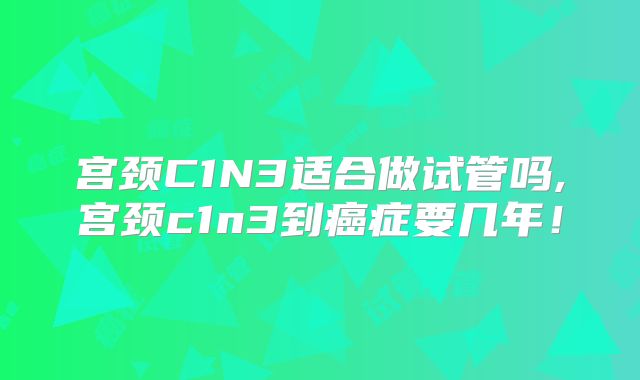 宫颈C1N3适合做试管吗,宫颈c1n3到癌症要几年！