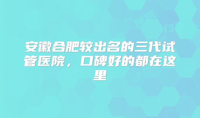 安徽合肥较出名的三代试管医院，口碑好的都在这里