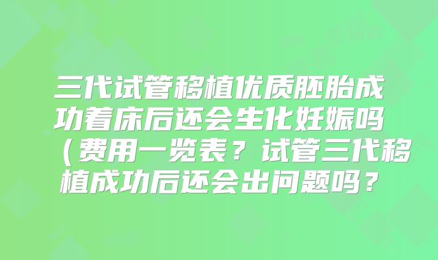 三代试管移植优质胚胎成功着床后还会生化妊娠吗（费用一览表？试管三代移植成功后还会出问题吗？
