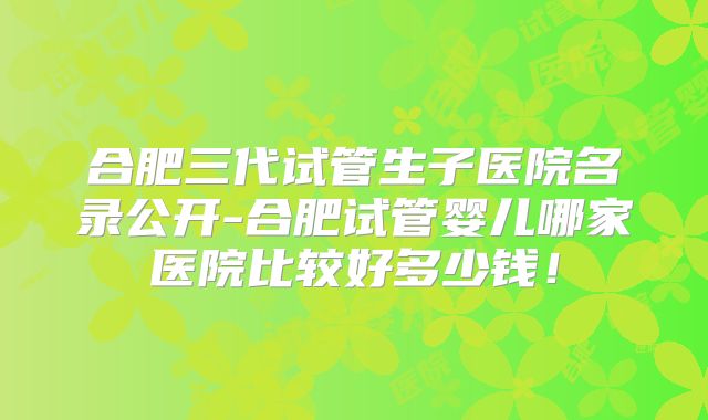 合肥三代试管生子医院名录公开-合肥试管婴儿哪家医院比较好多少钱！