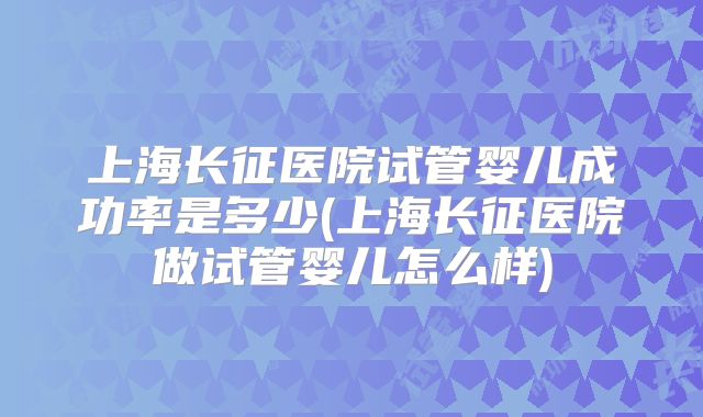 上海长征医院试管婴儿成功率是多少(上海长征医院做试管婴儿怎么样)