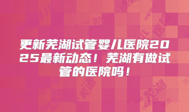 更新芜湖试管婴儿医院2025最新动态！芜湖有做试管的医院吗！