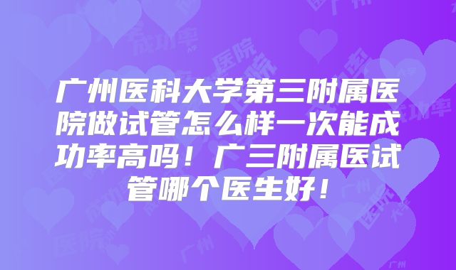 广州医科大学第三附属医院做试管怎么样一次能成功率高吗！广三附属医试管哪个医生好！