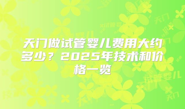 天门做试管婴儿费用大约多少?2025年技术和价格一览
