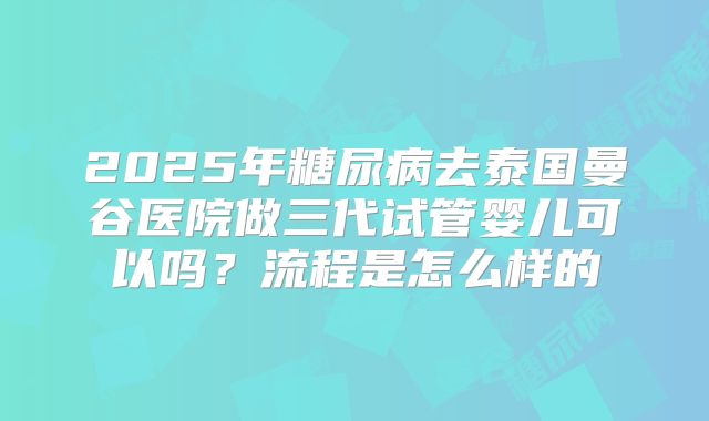 2025年糖尿病去泰国曼谷医院做三代试管婴儿可以吗?流程是怎么样的