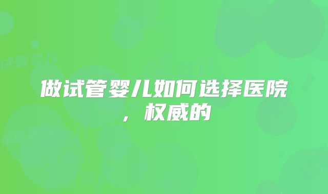 做试管婴儿如何选择医院，权威的