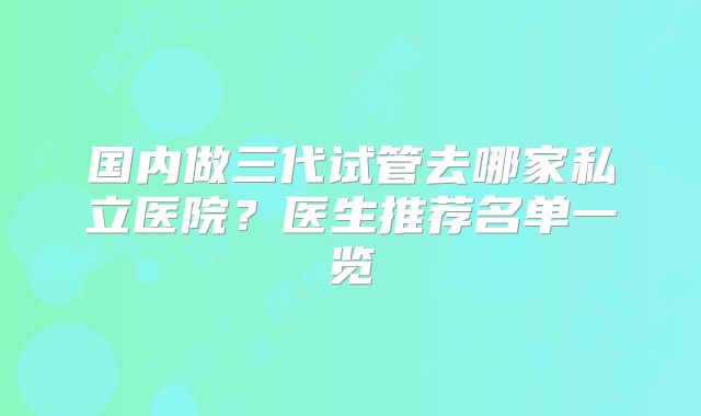 国内做三代试管去哪家私立医院？医生推荐名单一览